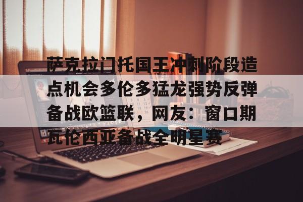 萨克拉门托国王冲刺阶段造点机会多伦多猛龙强势反弹备战欧篮联,网友:窗口期瓦伦西亚备战全明星赛(萨克拉门托国王一队) 萨克拉门托国王冲刺阶段造点机会多伦多猛龙强势反弹备战欧篮联,网友:窗口期瓦伦西亚备战全明星赛(萨克拉门托国王一队)
